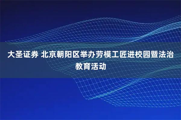大圣证券 北京朝阳区举办劳模工匠进校园暨法治教育活动