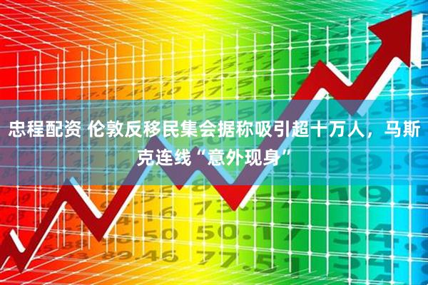 忠程配资 伦敦反移民集会据称吸引超十万人，马斯克连线“意外现身”