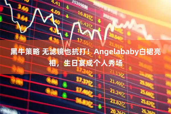 黑牛策略 无滤镜也抗打！Angelababy白裙亮相，生日宴成个人秀场