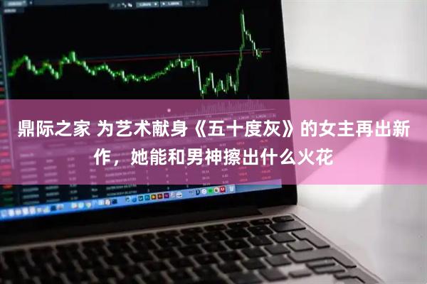 鼎际之家 为艺术献身《五十度灰》的女主再出新作，她能和男神擦出什么火花
