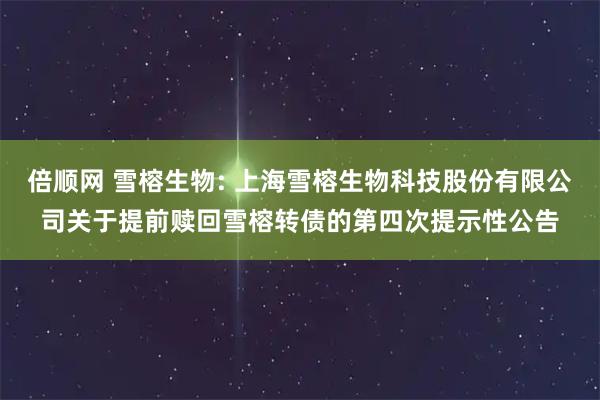 倍顺网 雪榕生物: 上海雪榕生物科技股份有限公司关于提前赎回雪榕转债的第四次提示性公告
