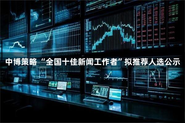 中博策略 “全国十佳新闻工作者”拟推荐人选公示