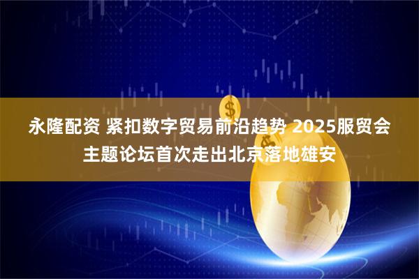 永隆配资 紧扣数字贸易前沿趋势 2025服贸会主题论坛首次走出北京落地雄安