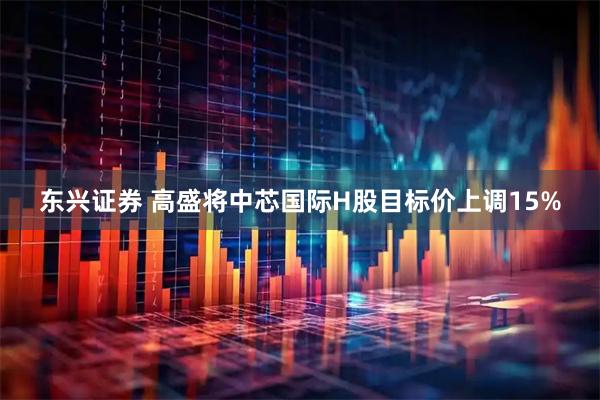 东兴证券 高盛将中芯国际H股目标价上调15%