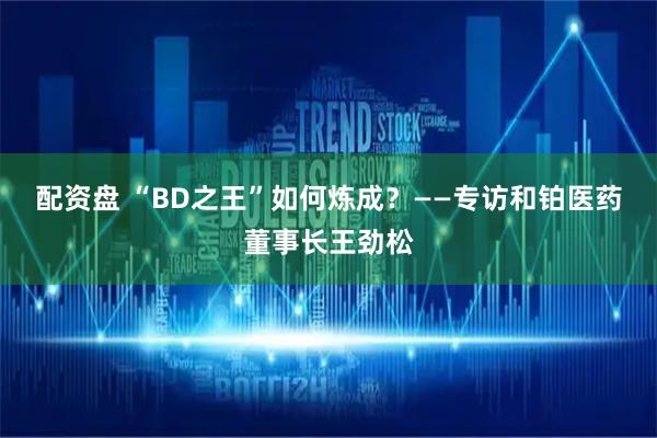 配资盘 “BD之王”如何炼成？——专访和铂医药董事长王劲松