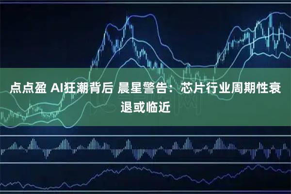 点点盈 AI狂潮背后 晨星警告：芯片行业周期性衰退或临近