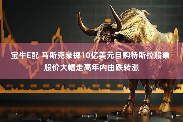 宝牛E配 马斯克豪掷10亿美元自购特斯拉股票 股价大幅走高年内由跌转涨