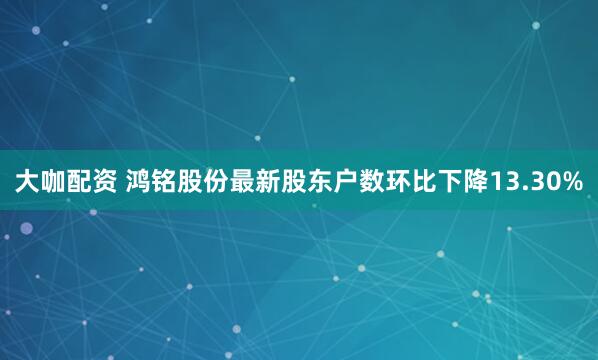 大咖配资 鸿铭股份最新股东户数环比下降13.30%