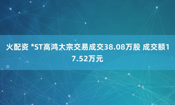 火配资 *ST高鸿大宗交易成交38.08万股 成交额17.52万元