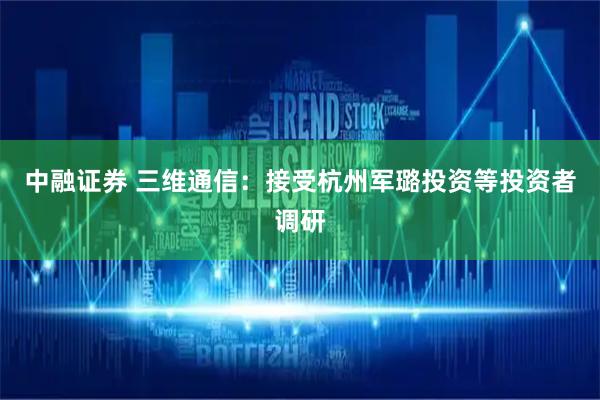 中融证券 三维通信：接受杭州军璐投资等投资者调研
