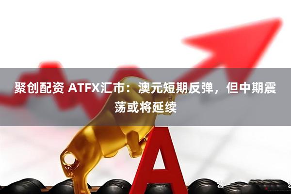 聚创配资 ATFX汇市：澳元短期反弹，但中期震荡或将延续
