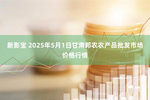 新影宝 2025年5月1日甘肃邦农农产品批发市场价格行情