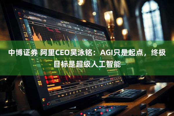 中博证券 阿里CEO吴泳铭：AGI只是起点，终极目标是超级人工智能