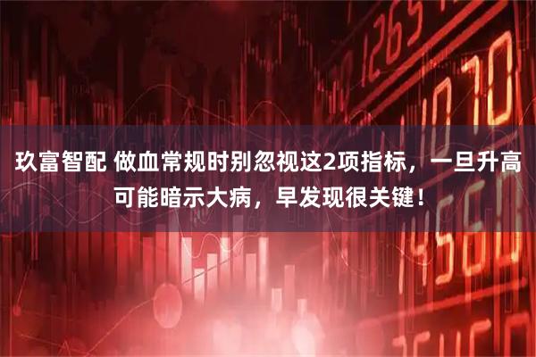 玖富智配 做血常规时别忽视这2项指标，一旦升高可能暗示大病，早发现很关键！
