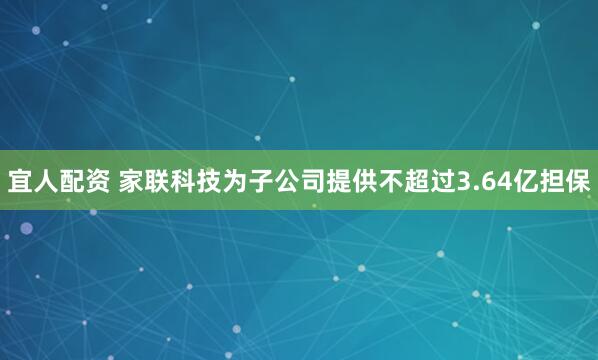 宜人配资 家联科技为子公司提供不超过3.64亿担保