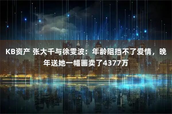 KB资产 张大千与徐雯波：年龄阻挡不了爱情，晚年送她一幅画卖了4377万