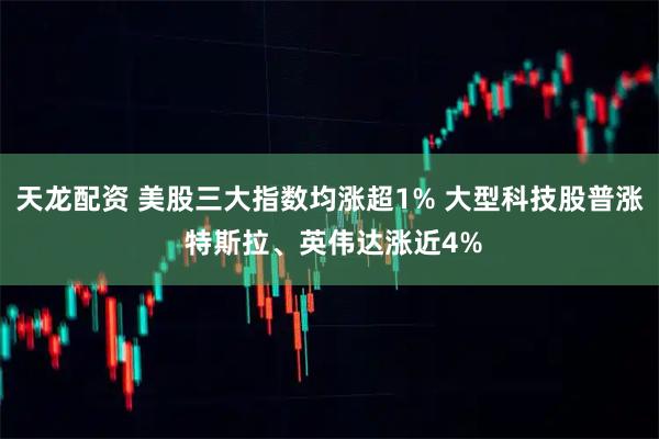 天龙配资 美股三大指数均涨超1% 大型科技股普涨 特斯拉、英伟达涨近4%