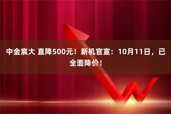 中金宸大 直降500元！新机官宣：10月11日，已全面降价！