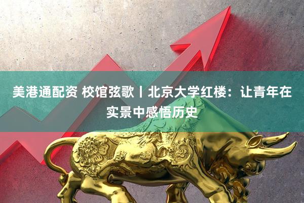 美港通配资 校馆弦歌丨北京大学红楼：让青年在实景中感悟历史