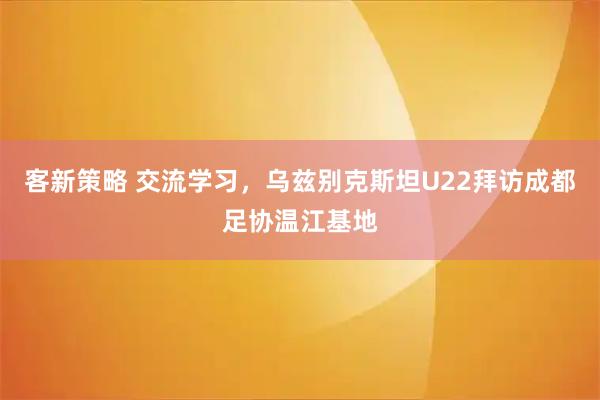 客新策略 交流学习，乌兹别克斯坦U22拜访成都足协温江基地