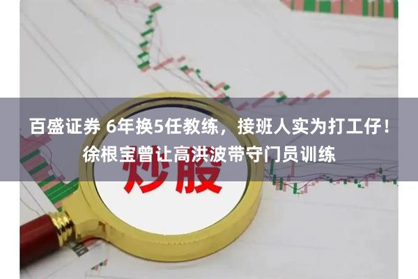 百盛证券 6年换5任教练，接班人实为打工仔！徐根宝曾让高洪波带守门员训练