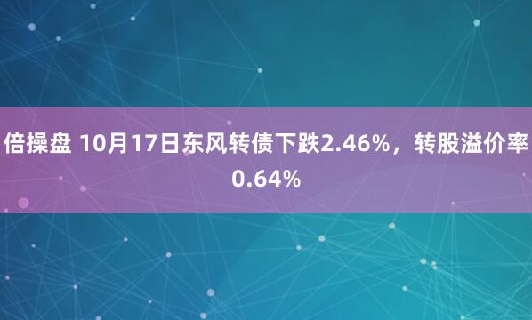 倍操盘 10月17日东风转债下跌2.46%，转股溢价率0.64%