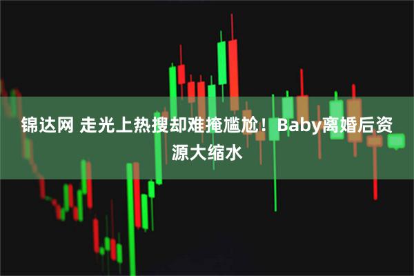 锦达网 走光上热搜却难掩尴尬！Baby离婚后资源大缩水