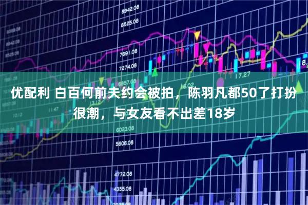 优配利 白百何前夫约会被拍，陈羽凡都50了打扮很潮，与女友看不出差18岁