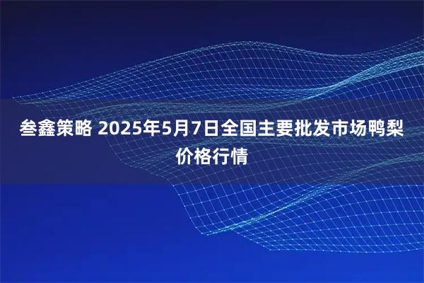 叁鑫策略 2025年5月7日全国主要批发市场鸭梨价格行情