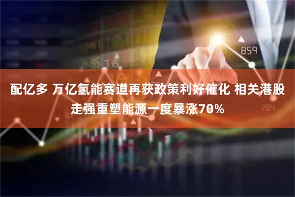 配亿多 万亿氢能赛道再获政策利好催化 相关港股走强重塑能源一度暴涨70%