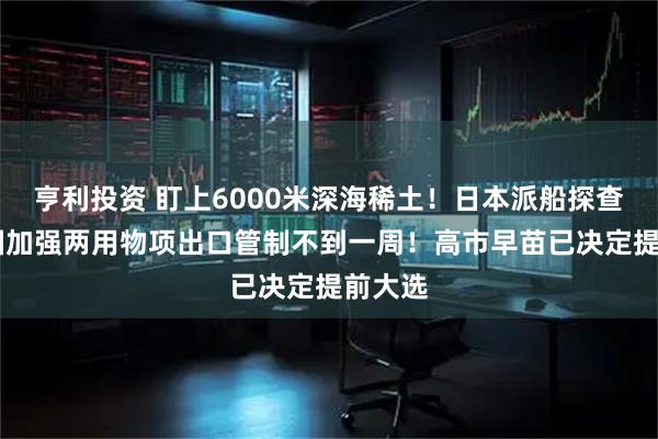 亨利投资 盯上6000米深海稀土！日本派船探查 距中国加强两用物项出口管制不到一周！高市早苗已决定提前大选