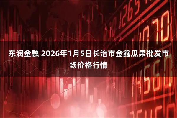 东润金融 2026年1月5日长治市金鑫瓜果批发市场价格行情