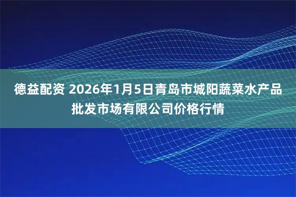 德益配资 2026年1月5日青岛市城阳蔬菜水产品批发市场有限公司价格行情