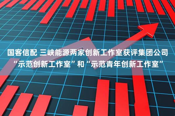 国客信配 三峡能源两家创新工作室获评集团公司“示范创新工作室”和“示范青年创新工作室”