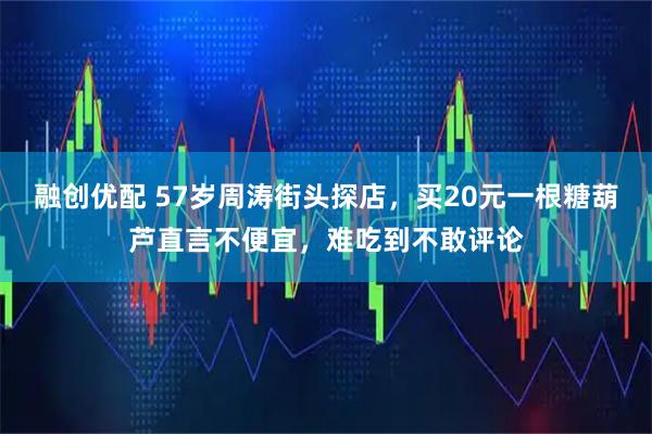 融创优配 57岁周涛街头探店，买20元一根糖葫芦直言不便宜，难吃到不敢评论