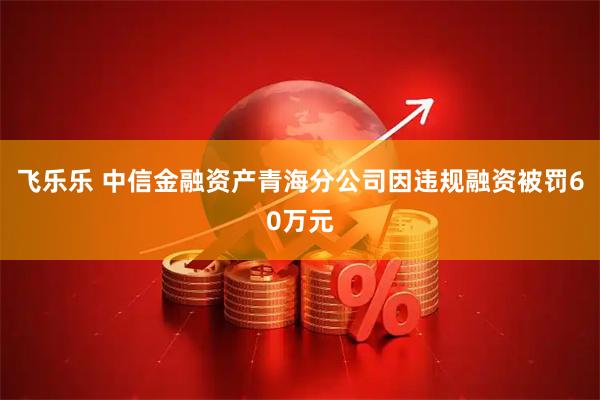 飞乐乐 中信金融资产青海分公司因违规融资被罚60万元