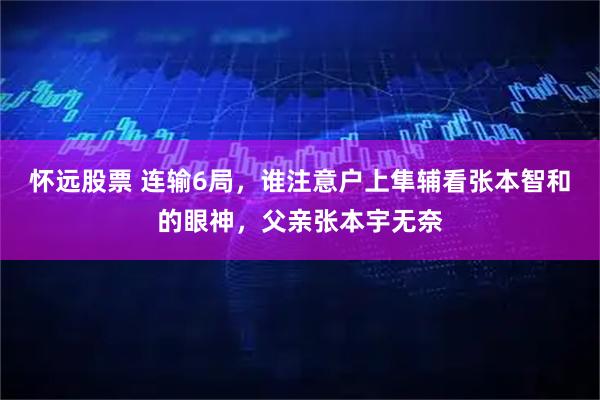 怀远股票 连输6局，谁注意户上隼辅看张本智和的眼神，父亲张本宇无奈
