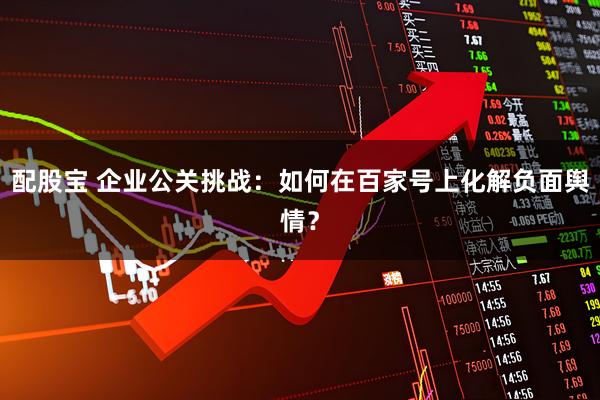 配股宝 企业公关挑战：如何在百家号上化解负面舆情？