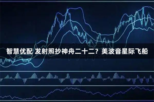 智慧优配 发射照抄神舟二十二？美波音星际飞船