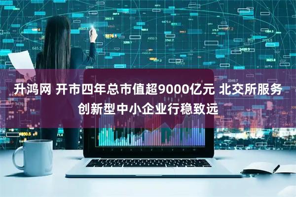 升鸿网 开市四年总市值超9000亿元 北交所服务创新型中小企业行稳致远