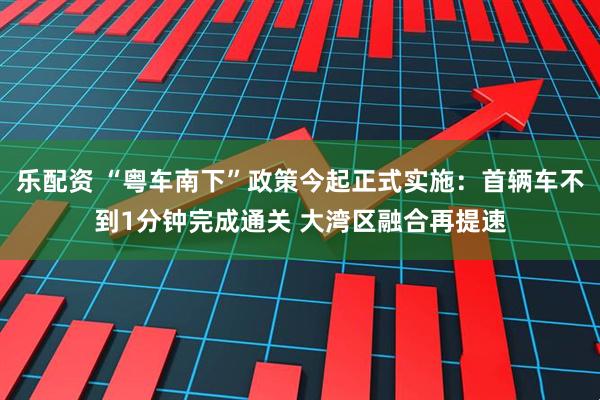 乐配资 “粤车南下”政策今起正式实施：首辆车不到1分钟完成通关 大湾区融合再提速