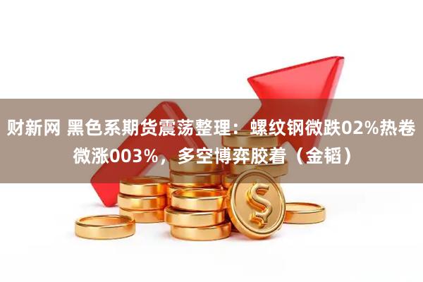 财新网 黑色系期货震荡整理：螺纹钢微跌02%热卷微涨003%，多空博弈胶着（金韬）