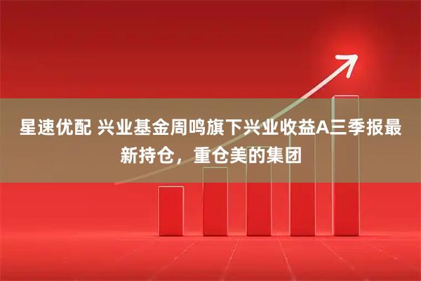星速优配 兴业基金周鸣旗下兴业收益A三季报最新持仓，重仓美的集团