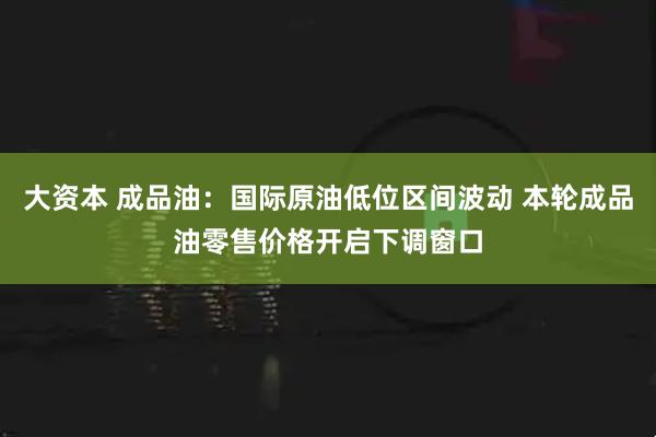大资本 成品油：国际原油低位区间波动 本轮成品油零售价格开启下调窗口