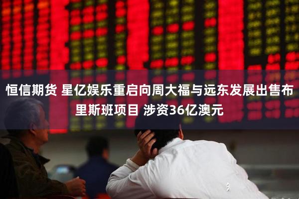 恒信期货 星亿娱乐重启向周大福与远东发展出售布里斯班项目 涉资36亿澳元