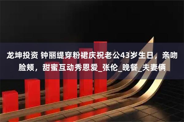 龙坤投资 钟丽缇穿粉裙庆祝老公43岁生日，亲吻脸颊，甜蜜互动秀恩爱_张伦_晚餐_夫妻俩