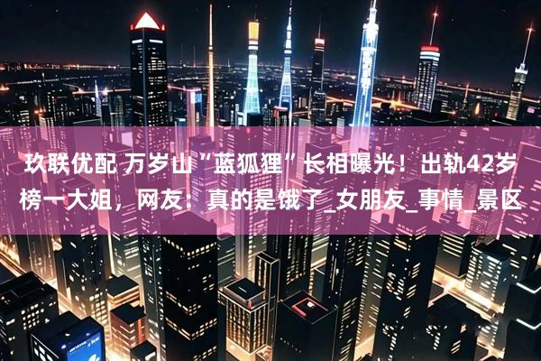 玖联优配 万岁山“蓝狐狸”长相曝光！出轨42岁榜一大姐，网友：真的是饿了_女朋友_事情_景区