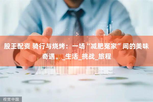 股王配资 骑行与烧烤：一场“减肥冤家”间的美味奇遇。_生活_挑战_旅程