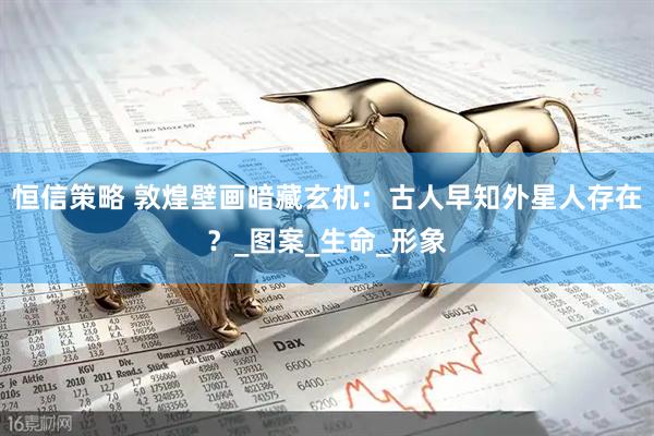 恒信策略 敦煌壁画暗藏玄机：古人早知外星人存在？_图案_生命_形象