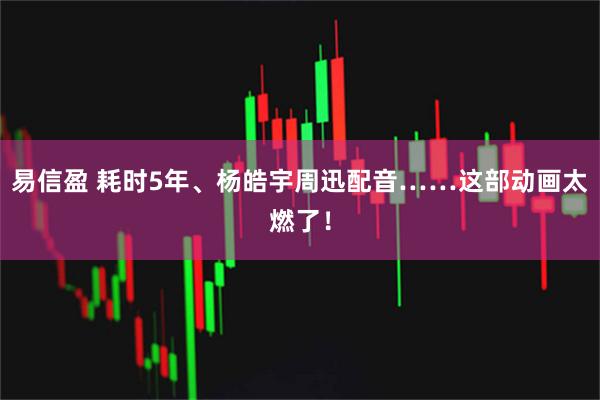 易信盈 耗时5年、杨皓宇周迅配音……这部动画太燃了！